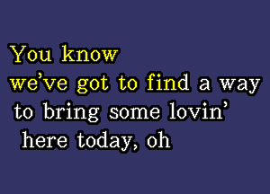 You know
weKIe got to find a way

to bring some lovin
here today, 0h