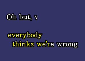 Oh but, v

everybody
thinks we,re wrong