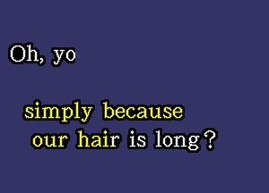 Oh, yo

simply because
our hair is long?