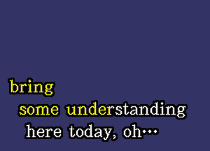 bring
some understanding
here today, ohm