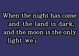 When the night has come
and the land is dark,

and the moon is the only
light weH