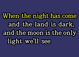 When the night has come
and the land is dark,

and the moon is the only
light wetll see