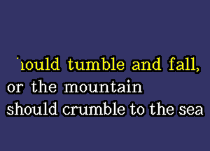 10u1d tumble and fall,
or the mountain
should crumble t0 the sea