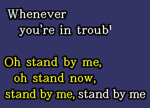 Whenever
youbre in troub1

Oh stand by me,
oh stand now,
stand by me, stand by me