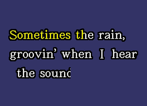 Sometimes the rain,

groovin when I hear

the sounc