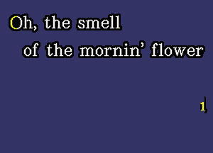 Oh, the smell

of the mornif flower