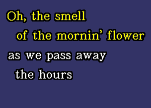 Oh, the smell

of the mornif flower

as we pass away

the hours