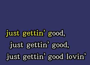 just gettin good,
just gettif good,

just gettin good lovin,