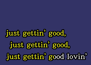 just gettin good,
just gettif good,

just gettin good lovin,