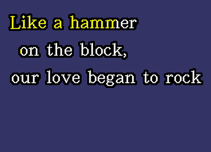 Like a hammer
on the block,

our love began to rock