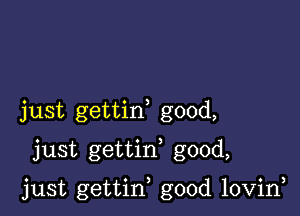 just gettin good,
just gettif good,

just gettin good lovin,