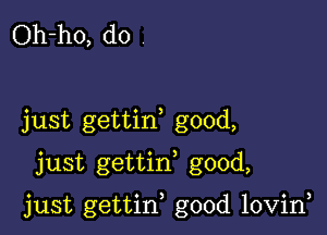 Oh-ho, do

just gettin good,

just gettin, good,

just gettin, good lovirf