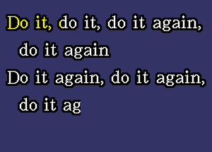 Do it, do it, do it again,

do it again

Do it again, do it again,

do it ag