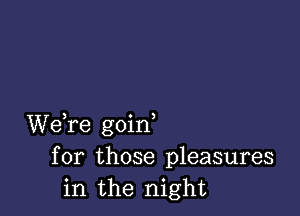 We,re goirf
for those pleasures
in the night