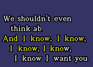 We shouldni even
think ab

And I know, I know,
I know, I know,
I know I want you