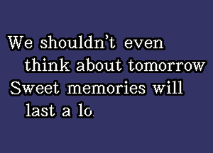 We shouldnk even
think about tomorrow

Sweet memories Will
last a 10.