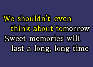 We shouldnk even
think about tomorrow

Sweet memories Will
last a long, long time