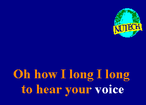 Oh how I long I long
to hear your voice