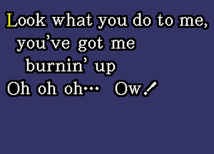 Look what you do to me,
youKze got me
burnin up

Oh oh ohm Ow!