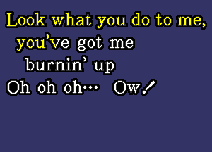 Look what you do to me,
youKze got me
burnin up

Oh oh ohm Ow!