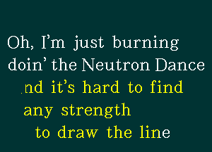 Oh, Tm just burning
doin the Neutron Dance
.nd ifs hard to find

any strength
to draw the line