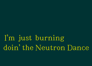 Fm just burning
doin the Neutron Dance