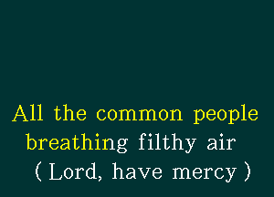 All the common people
breathing filthy air
( Lord, have mercy )