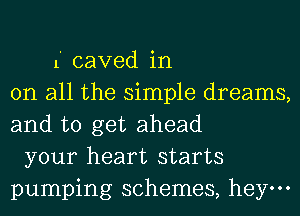 1' caved in
on all the simple dreams,
and to get ahead
your heart starts
pumping schemes, hey.