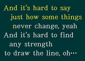 And ifs hard to say
just how some things
never change, yeah

And ifs hard to find
any strength

to draw the line, ohm