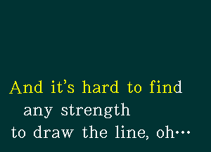 And ifs hard to find
any strength
to draw the line, ohm