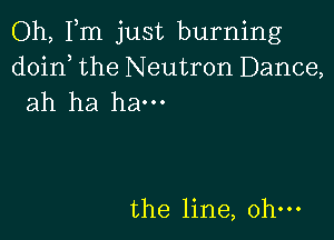 Oh, Fm just burning
doin, the Neutron Dance,
ah ha ham

the line, ohm