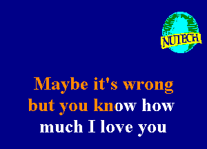 Maybe it's wrong
but you know how
much I love you