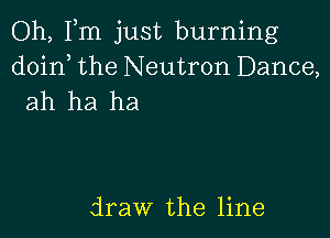 Oh, Fm just burning
doin, the Neutron Dance,
ah ha ha

draw the line