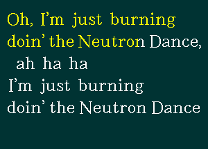 Oh, Tm just burning

doin the Neutron Dance,
ah ha ha

Fm just burning

doin the Neutron Dance