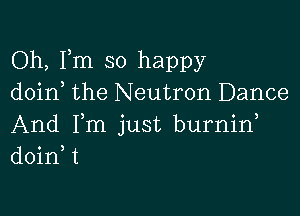 Oh, Fm so happy
doin the Neutron Dance

And Fm just burnin
doinW