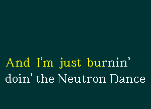 And Fm just burnin
doin the Neutron Dance