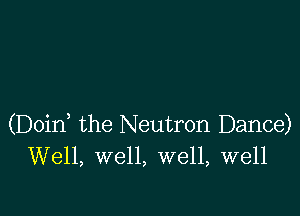 (Doid the Neutron Dance)
Well, well, well, well