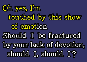 Oh yes, Tm
touched by this show
of emotion

Should I be fractured

by your lack of devotion,
should I, should I?