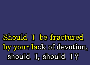 Should I be fractured
by your lack of devotion,
should I, should I?