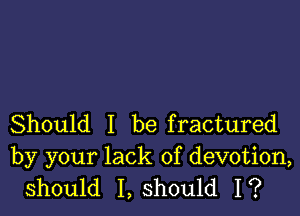 Should I be fractured
by your lack of devotion,
should I, should I?