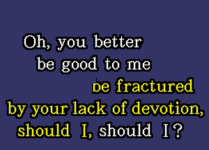 Oh, you better
be good to me

De f ractured

by your lack of devotion,
should I, should I?