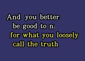 And you better
be good to n.

for what you loosely
call the truth