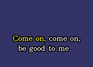 Come on, come on,
be good to me