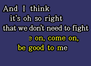 And I think
its oh so right
that we don t need to fight

3 on, come on,
be good to me