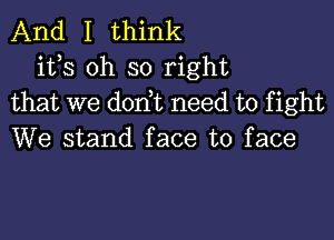 And I think
its oh so right
that we don t need to fight

We stand face to face