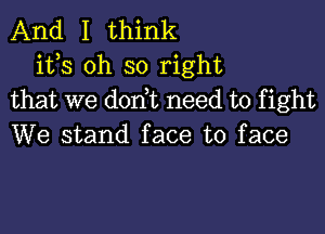 And I think
its oh so right
that we don t need to fight

We stand face to face