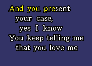 And you present
your case,
yes I know

You keep telling me
that you love me