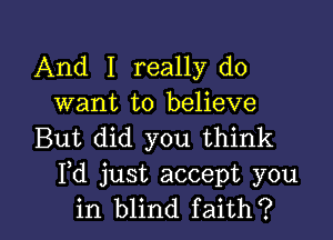 And I really do
want to believe

But did you think
Pd just accept you
in blind faith?