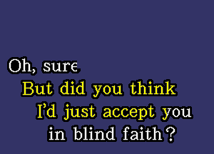 Oh, sure

But did you think
Pd just accept you
in blind faith?