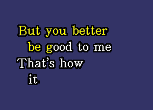 But you better
be good to me

Thaifs how
it